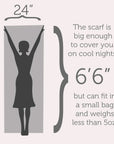 This scarf is big enough to cover you on cool nights but can fit in a small bag and weighs less than 5oz. 24" x 6'6"